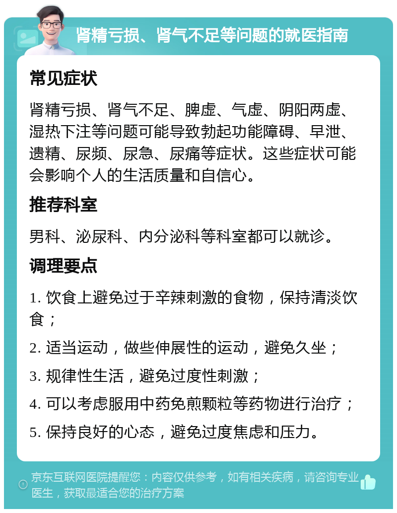 肾精亏损、肾气不足等问题的就医指南 常见症状 肾精亏损、肾气不足、脾虚、气虚、阴阳两虚、湿热下注等问题可能导致勃起功能障碍、早泄、遗精、尿频、尿急、尿痛等症状。这些症状可能会影响个人的生活质量和自信心。 推荐科室 男科、泌尿科、内分泌科等科室都可以就诊。 调理要点 1. 饮食上避免过于辛辣刺激的食物，保持清淡饮食； 2. 适当运动，做些伸展性的运动，避免久坐； 3. 规律性生活，避免过度性刺激； 4. 可以考虑服用中药免煎颗粒等药物进行治疗； 5. 保持良好的心态，避免过度焦虑和压力。