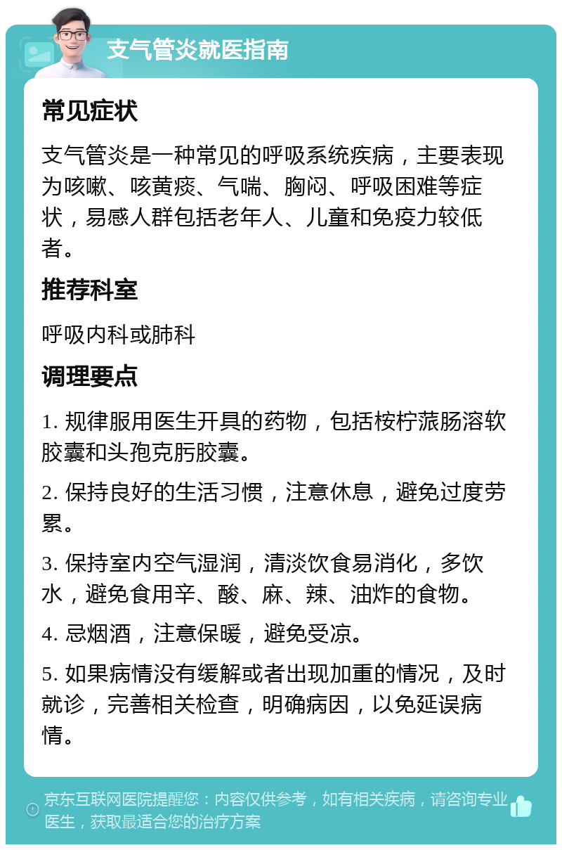 支气管炎就医指南 常见症状 支气管炎是一种常见的呼吸系统疾病，主要表现为咳嗽、咳黄痰、气喘、胸闷、呼吸困难等症状，易感人群包括老年人、儿童和免疫力较低者。 推荐科室 呼吸内科或肺科 调理要点 1. 规律服用医生开具的药物，包括桉柠蒎肠溶软胶囊和头孢克肟胶囊。 2. 保持良好的生活习惯，注意休息，避免过度劳累。 3. 保持室内空气湿润，清淡饮食易消化，多饮水，避免食用辛、酸、麻、辣、油炸的食物。 4. 忌烟酒，注意保暖，避免受凉。 5. 如果病情没有缓解或者出现加重的情况，及时就诊，完善相关检查，明确病因，以免延误病情。