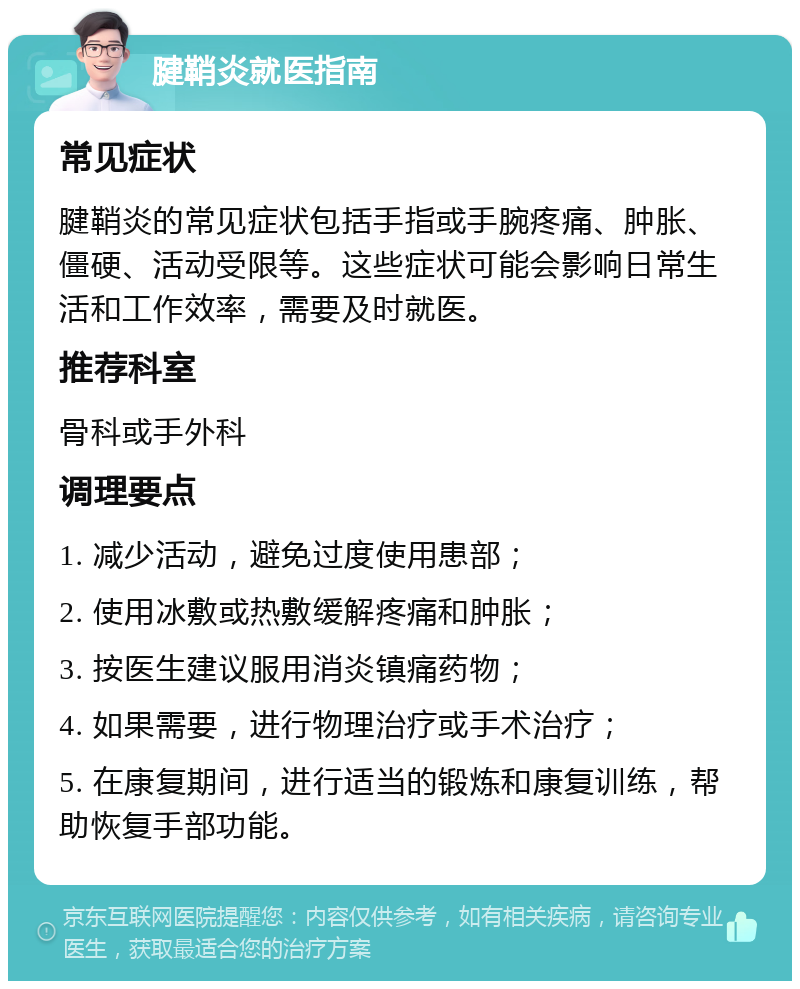 腱鞘炎就医指南 常见症状 腱鞘炎的常见症状包括手指或手腕疼痛、肿胀、僵硬、活动受限等。这些症状可能会影响日常生活和工作效率，需要及时就医。 推荐科室 骨科或手外科 调理要点 1. 减少活动，避免过度使用患部； 2. 使用冰敷或热敷缓解疼痛和肿胀； 3. 按医生建议服用消炎镇痛药物； 4. 如果需要，进行物理治疗或手术治疗； 5. 在康复期间，进行适当的锻炼和康复训练，帮助恢复手部功能。