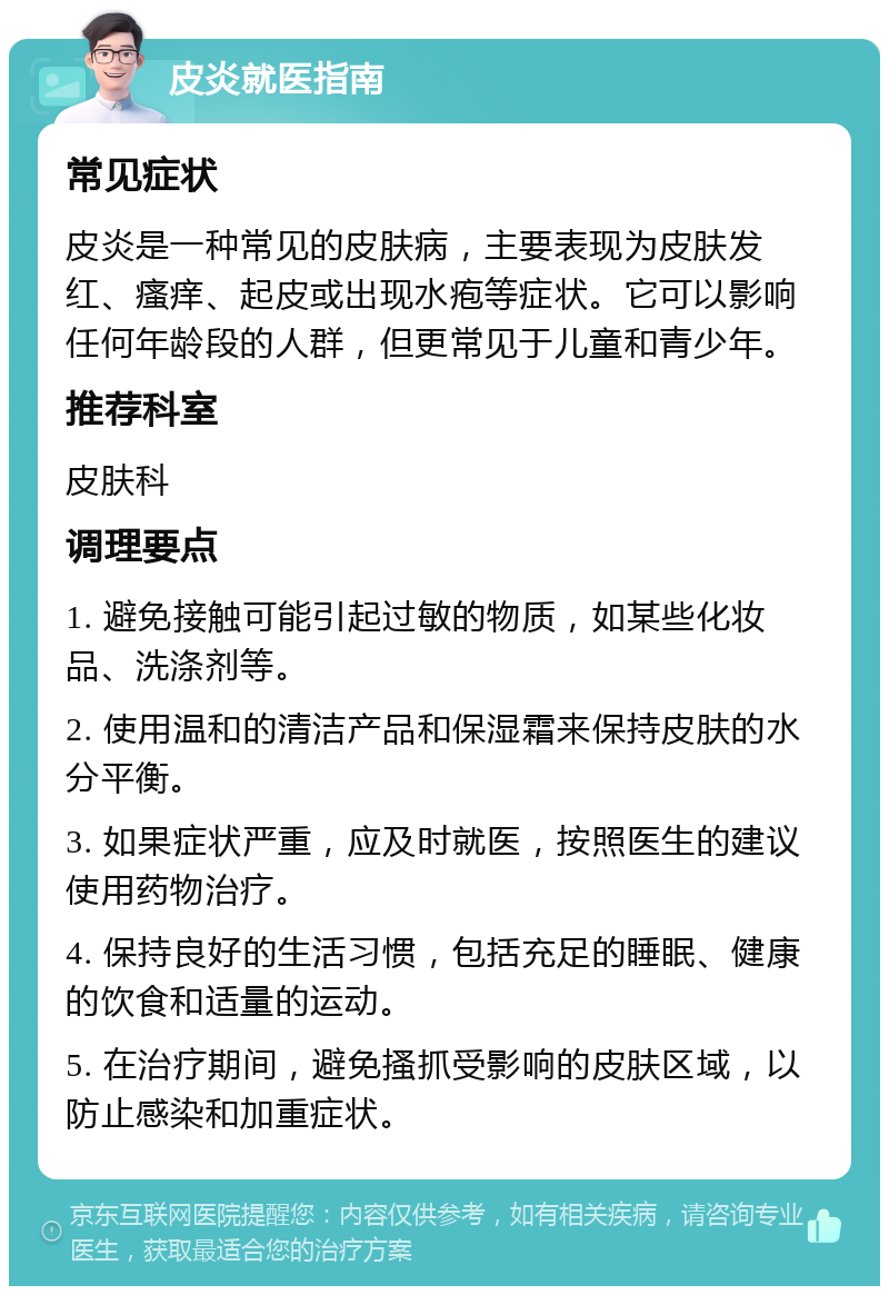 皮炎就医指南 常见症状 皮炎是一种常见的皮肤病，主要表现为皮肤发红、瘙痒、起皮或出现水疱等症状。它可以影响任何年龄段的人群，但更常见于儿童和青少年。 推荐科室 皮肤科 调理要点 1. 避免接触可能引起过敏的物质，如某些化妆品、洗涤剂等。 2. 使用温和的清洁产品和保湿霜来保持皮肤的水分平衡。 3. 如果症状严重，应及时就医，按照医生的建议使用药物治疗。 4. 保持良好的生活习惯，包括充足的睡眠、健康的饮食和适量的运动。 5. 在治疗期间，避免搔抓受影响的皮肤区域，以防止感染和加重症状。