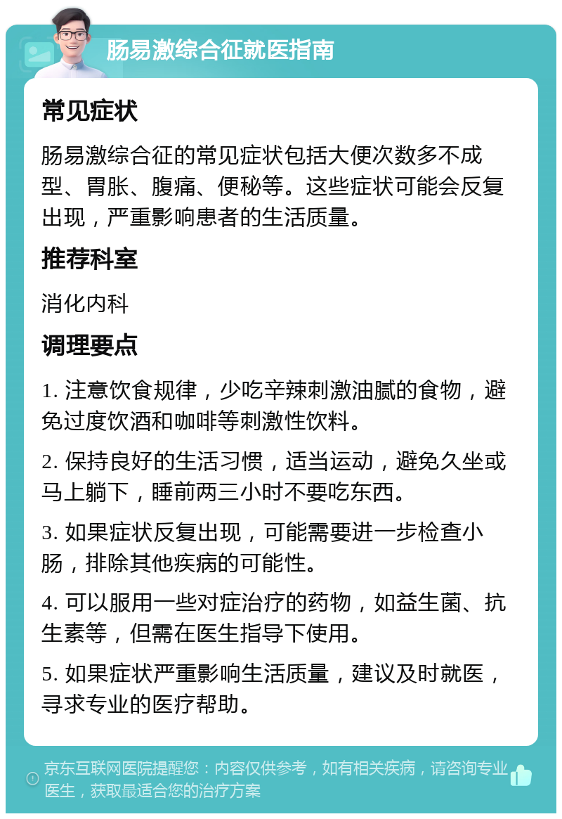 肠易激综合征就医指南 常见症状 肠易激综合征的常见症状包括大便次数多不成型、胃胀、腹痛、便秘等。这些症状可能会反复出现，严重影响患者的生活质量。 推荐科室 消化内科 调理要点 1. 注意饮食规律，少吃辛辣刺激油腻的食物，避免过度饮酒和咖啡等刺激性饮料。 2. 保持良好的生活习惯，适当运动，避免久坐或马上躺下，睡前两三小时不要吃东西。 3. 如果症状反复出现，可能需要进一步检查小肠，排除其他疾病的可能性。 4. 可以服用一些对症治疗的药物，如益生菌、抗生素等，但需在医生指导下使用。 5. 如果症状严重影响生活质量，建议及时就医，寻求专业的医疗帮助。