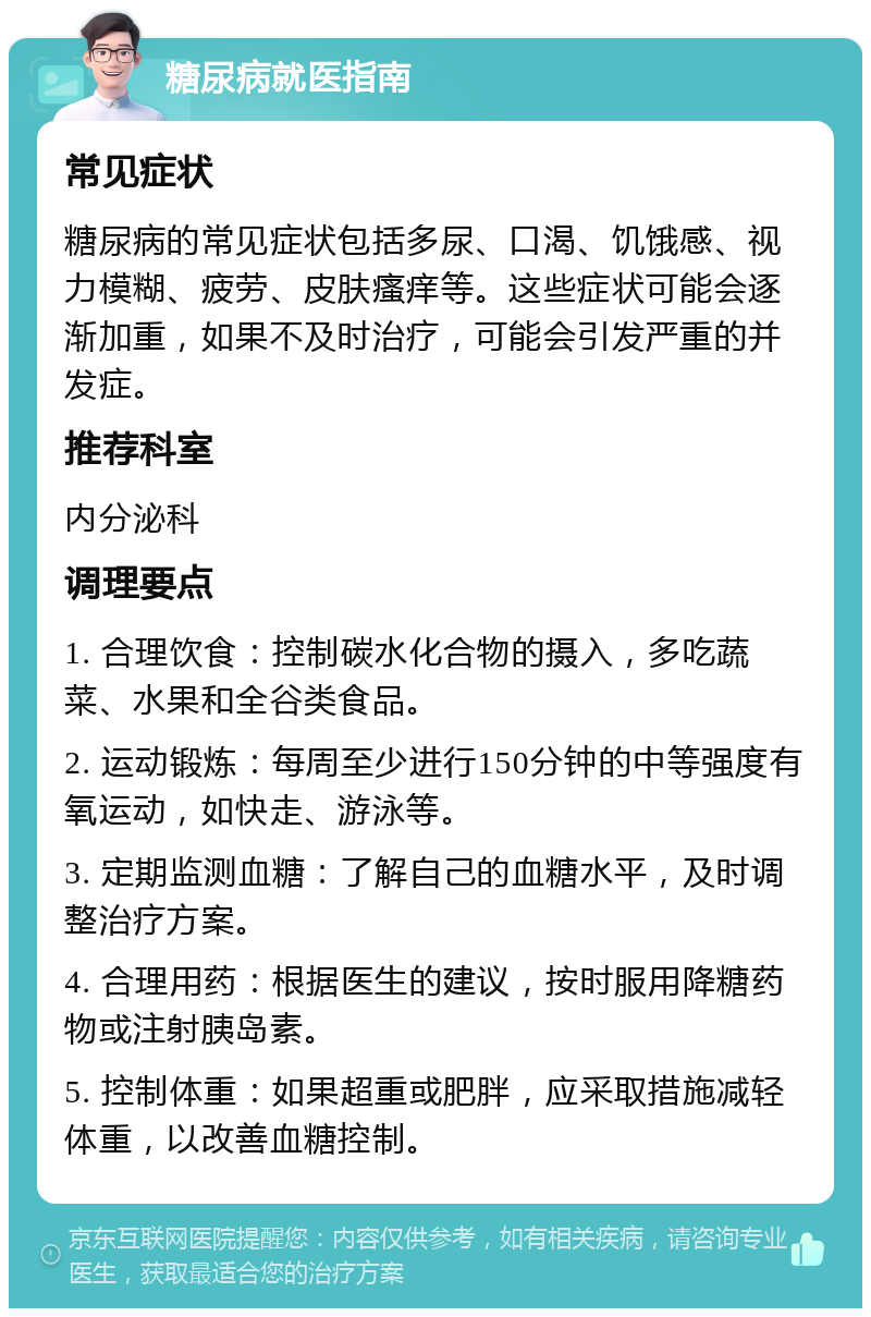 糖尿病就医指南 常见症状 糖尿病的常见症状包括多尿、口渴、饥饿感、视力模糊、疲劳、皮肤瘙痒等。这些症状可能会逐渐加重，如果不及时治疗，可能会引发严重的并发症。 推荐科室 内分泌科 调理要点 1. 合理饮食：控制碳水化合物的摄入，多吃蔬菜、水果和全谷类食品。 2. 运动锻炼：每周至少进行150分钟的中等强度有氧运动，如快走、游泳等。 3. 定期监测血糖：了解自己的血糖水平，及时调整治疗方案。 4. 合理用药：根据医生的建议，按时服用降糖药物或注射胰岛素。 5. 控制体重：如果超重或肥胖，应采取措施减轻体重，以改善血糖控制。