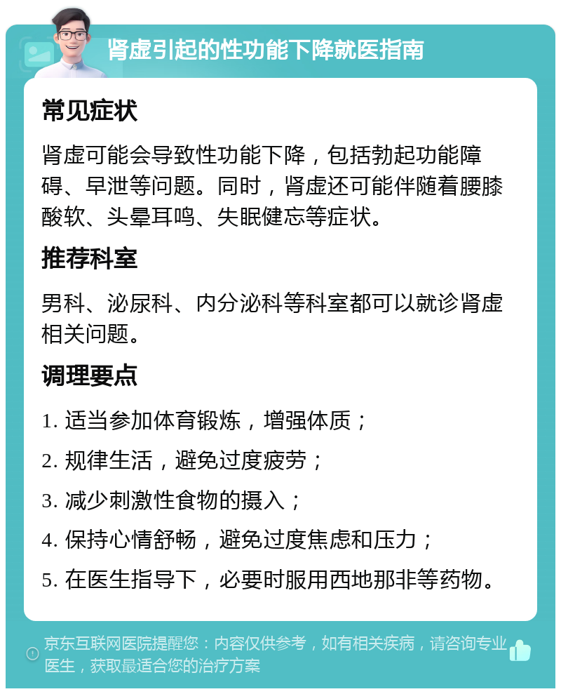 肾虚引起的性功能下降就医指南 常见症状 肾虚可能会导致性功能下降，包括勃起功能障碍、早泄等问题。同时，肾虚还可能伴随着腰膝酸软、头晕耳鸣、失眠健忘等症状。 推荐科室 男科、泌尿科、内分泌科等科室都可以就诊肾虚相关问题。 调理要点 1. 适当参加体育锻炼，增强体质； 2. 规律生活，避免过度疲劳； 3. 减少刺激性食物的摄入； 4. 保持心情舒畅，避免过度焦虑和压力； 5. 在医生指导下，必要时服用西地那非等药物。