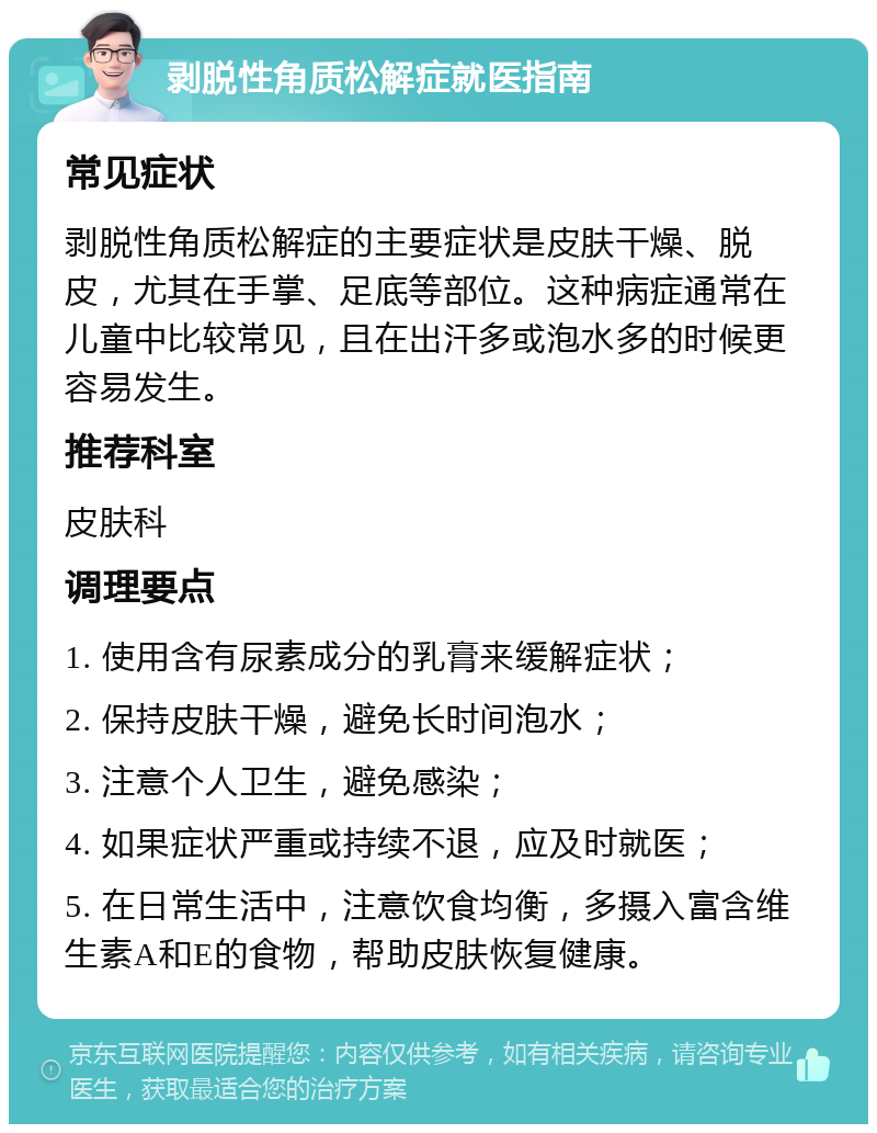 剥脱性角质松解症就医指南 常见症状 剥脱性角质松解症的主要症状是皮肤干燥、脱皮，尤其在手掌、足底等部位。这种病症通常在儿童中比较常见，且在出汗多或泡水多的时候更容易发生。 推荐科室 皮肤科 调理要点 1. 使用含有尿素成分的乳膏来缓解症状； 2. 保持皮肤干燥，避免长时间泡水； 3. 注意个人卫生，避免感染； 4. 如果症状严重或持续不退，应及时就医； 5. 在日常生活中，注意饮食均衡，多摄入富含维生素A和E的食物，帮助皮肤恢复健康。