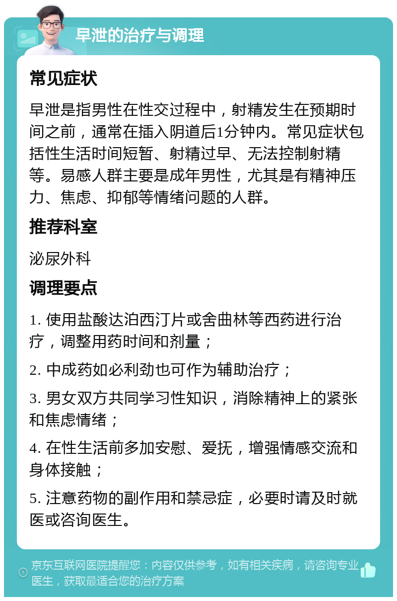 早泄的治疗与调理 常见症状 早泄是指男性在性交过程中，射精发生在预期时间之前，通常在插入阴道后1分钟内。常见症状包括性生活时间短暂、射精过早、无法控制射精等。易感人群主要是成年男性，尤其是有精神压力、焦虑、抑郁等情绪问题的人群。 推荐科室 泌尿外科 调理要点 1. 使用盐酸达泊西汀片或舍曲林等西药进行治疗，调整用药时间和剂量； 2. 中成药如必利劲也可作为辅助治疗； 3. 男女双方共同学习性知识，消除精神上的紧张和焦虑情绪； 4. 在性生活前多加安慰、爱抚，增强情感交流和身体接触； 5. 注意药物的副作用和禁忌症，必要时请及时就医或咨询医生。