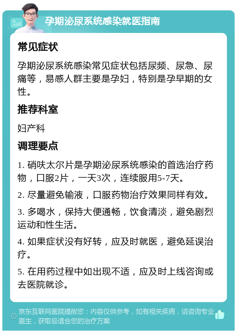 孕期泌尿系统感染就医指南 常见症状 孕期泌尿系统感染常见症状包括尿频、尿急、尿痛等，易感人群主要是孕妇，特别是孕早期的女性。 推荐科室 妇产科 调理要点 1. 硝呋太尔片是孕期泌尿系统感染的首选治疗药物，口服2片，一天3次，连续服用5-7天。 2. 尽量避免输液，口服药物治疗效果同样有效。 3. 多喝水，保持大便通畅，饮食清淡，避免剧烈运动和性生活。 4. 如果症状没有好转，应及时就医，避免延误治疗。 5. 在用药过程中如出现不适，应及时上线咨询或去医院就诊。