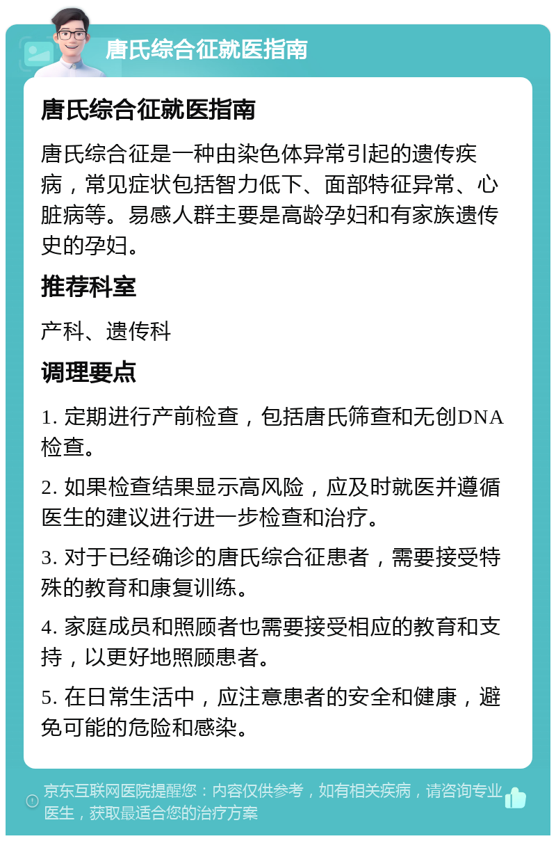 唐氏综合征就医指南 唐氏综合征就医指南 唐氏综合征是一种由染色体异常引起的遗传疾病，常见症状包括智力低下、面部特征异常、心脏病等。易感人群主要是高龄孕妇和有家族遗传史的孕妇。 推荐科室 产科、遗传科 调理要点 1. 定期进行产前检查，包括唐氏筛查和无创DNA检查。 2. 如果检查结果显示高风险，应及时就医并遵循医生的建议进行进一步检查和治疗。 3. 对于已经确诊的唐氏综合征患者，需要接受特殊的教育和康复训练。 4. 家庭成员和照顾者也需要接受相应的教育和支持，以更好地照顾患者。 5. 在日常生活中，应注意患者的安全和健康，避免可能的危险和感染。