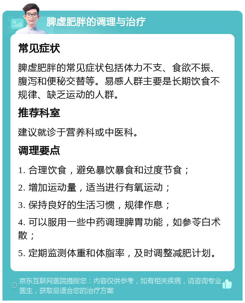 脾虚肥胖的调理与治疗 常见症状 脾虚肥胖的常见症状包括体力不支、食欲不振、腹泻和便秘交替等。易感人群主要是长期饮食不规律、缺乏运动的人群。 推荐科室 建议就诊于营养科或中医科。 调理要点 1. 合理饮食，避免暴饮暴食和过度节食； 2. 增加运动量，适当进行有氧运动； 3. 保持良好的生活习惯，规律作息； 4. 可以服用一些中药调理脾胃功能，如参苓白术散； 5. 定期监测体重和体脂率，及时调整减肥计划。