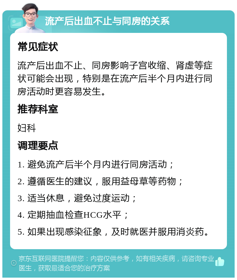 流产后出血不止与同房的关系 常见症状 流产后出血不止、同房影响子宫收缩、肾虚等症状可能会出现，特别是在流产后半个月内进行同房活动时更容易发生。 推荐科室 妇科 调理要点 1. 避免流产后半个月内进行同房活动； 2. 遵循医生的建议，服用益母草等药物； 3. 适当休息，避免过度运动； 4. 定期抽血检查HCG水平； 5. 如果出现感染征象，及时就医并服用消炎药。