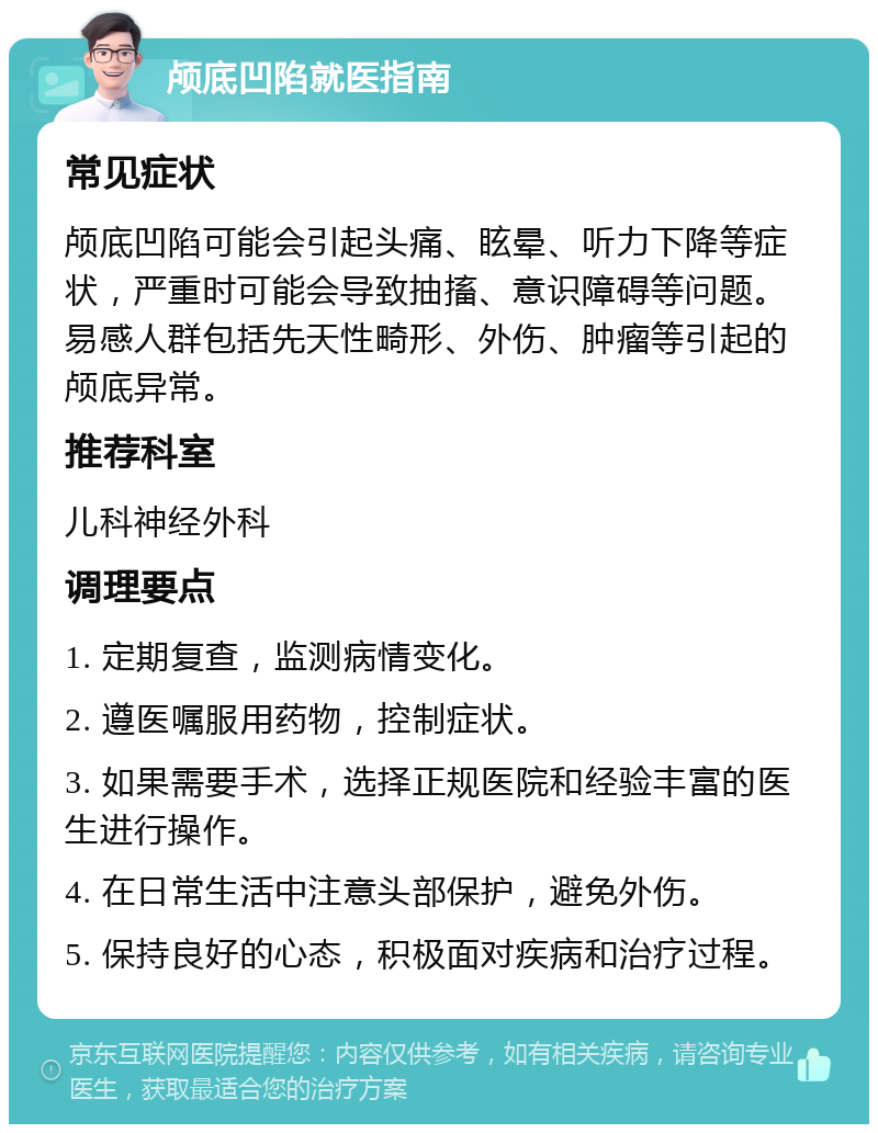 颅底凹陷就医指南 常见症状 颅底凹陷可能会引起头痛、眩晕、听力下降等症状，严重时可能会导致抽搐、意识障碍等问题。易感人群包括先天性畸形、外伤、肿瘤等引起的颅底异常。 推荐科室 儿科神经外科 调理要点 1. 定期复查，监测病情变化。 2. 遵医嘱服用药物，控制症状。 3. 如果需要手术，选择正规医院和经验丰富的医生进行操作。 4. 在日常生活中注意头部保护，避免外伤。 5. 保持良好的心态，积极面对疾病和治疗过程。