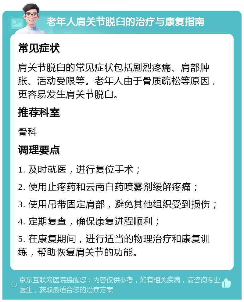 老年人肩关节脱臼的治疗与康复指南 常见症状 肩关节脱臼的常见症状包括剧烈疼痛、肩部肿胀、活动受限等。老年人由于骨质疏松等原因，更容易发生肩关节脱臼。 推荐科室 骨科 调理要点 1. 及时就医，进行复位手术； 2. 使用止疼药和云南白药喷雾剂缓解疼痛； 3. 使用吊带固定肩部，避免其他组织受到损伤； 4. 定期复查，确保康复进程顺利； 5. 在康复期间，进行适当的物理治疗和康复训练，帮助恢复肩关节的功能。