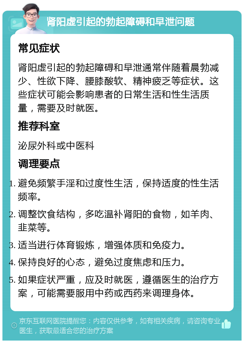 肾阳虚引起的勃起障碍和早泄问题 常见症状 肾阳虚引起的勃起障碍和早泄通常伴随着晨勃减少、性欲下降、腰膝酸软、精神疲乏等症状。这些症状可能会影响患者的日常生活和性生活质量，需要及时就医。 推荐科室 泌尿外科或中医科 调理要点 避免频繁手淫和过度性生活，保持适度的性生活频率。 调整饮食结构，多吃温补肾阳的食物，如羊肉、韭菜等。 适当进行体育锻炼，增强体质和免疫力。 保持良好的心态，避免过度焦虑和压力。 如果症状严重，应及时就医，遵循医生的治疗方案，可能需要服用中药或西药来调理身体。