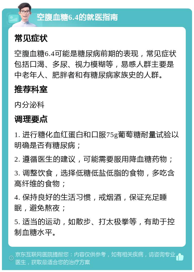 空腹血糖6.4的就医指南 常见症状 空腹血糖6.4可能是糖尿病前期的表现，常见症状包括口渴、多尿、视力模糊等，易感人群主要是中老年人、肥胖者和有糖尿病家族史的人群。 推荐科室 内分泌科 调理要点 1. 进行糖化血红蛋白和口服75g葡萄糖耐量试验以明确是否有糖尿病； 2. 遵循医生的建议，可能需要服用降血糖药物； 3. 调整饮食，选择低糖低盐低脂的食物，多吃含高纤维的食物； 4. 保持良好的生活习惯，戒烟酒，保证充足睡眠，避免熬夜； 5. 适当的运动，如散步、打太极拳等，有助于控制血糖水平。