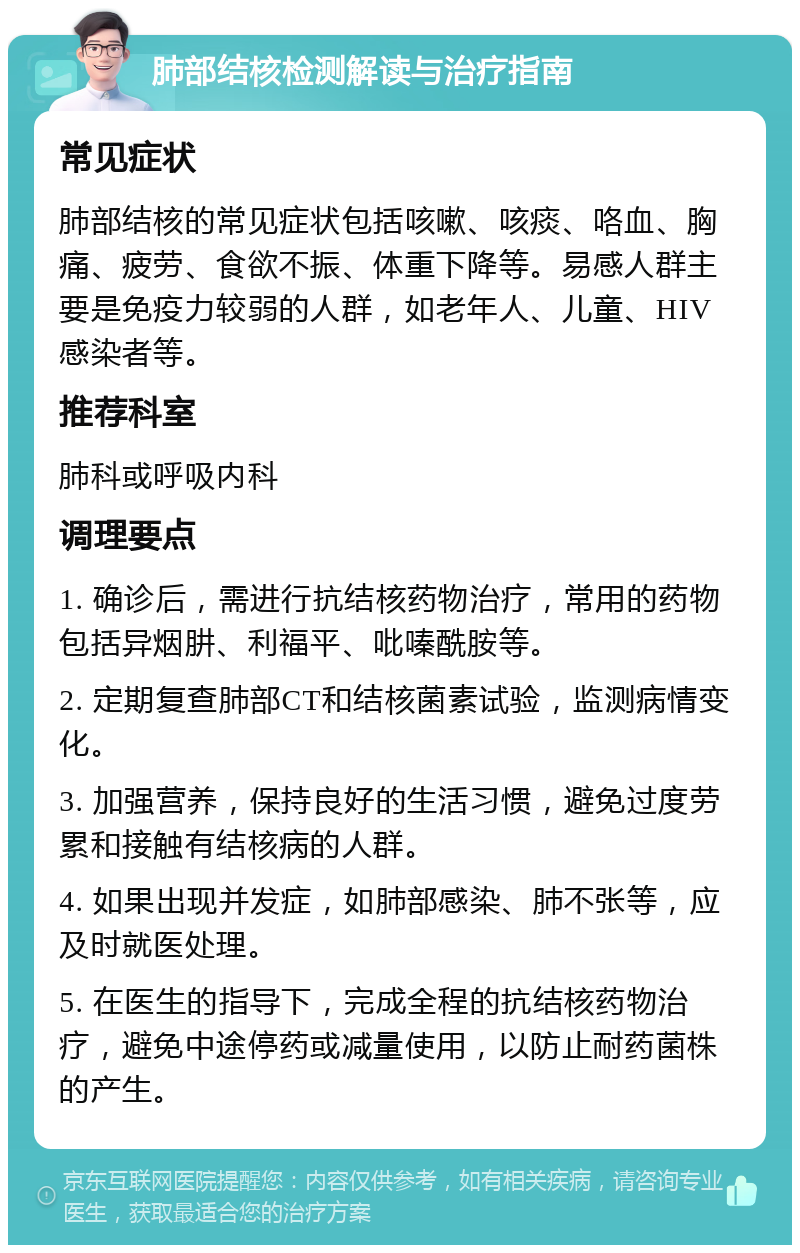 肺部结核检测解读与治疗指南 常见症状 肺部结核的常见症状包括咳嗽、咳痰、咯血、胸痛、疲劳、食欲不振、体重下降等。易感人群主要是免疫力较弱的人群，如老年人、儿童、HIV感染者等。 推荐科室 肺科或呼吸内科 调理要点 1. 确诊后，需进行抗结核药物治疗，常用的药物包括异烟肼、利福平、吡嗪酰胺等。 2. 定期复查肺部CT和结核菌素试验，监测病情变化。 3. 加强营养，保持良好的生活习惯，避免过度劳累和接触有结核病的人群。 4. 如果出现并发症，如肺部感染、肺不张等，应及时就医处理。 5. 在医生的指导下，完成全程的抗结核药物治疗，避免中途停药或减量使用，以防止耐药菌株的产生。