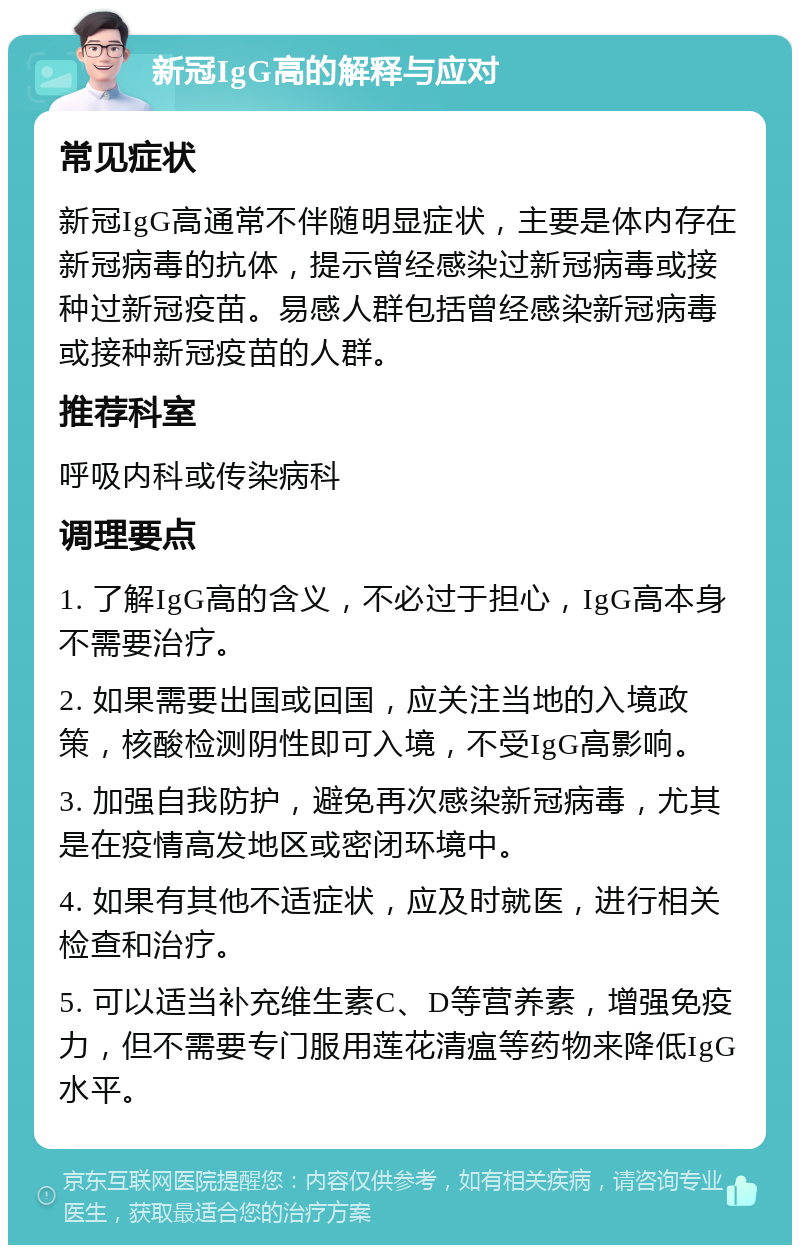 新冠IgG高的解释与应对 常见症状 新冠IgG高通常不伴随明显症状，主要是体内存在新冠病毒的抗体，提示曾经感染过新冠病毒或接种过新冠疫苗。易感人群包括曾经感染新冠病毒或接种新冠疫苗的人群。 推荐科室 呼吸内科或传染病科 调理要点 1. 了解IgG高的含义，不必过于担心，IgG高本身不需要治疗。 2. 如果需要出国或回国，应关注当地的入境政策，核酸检测阴性即可入境，不受IgG高影响。 3. 加强自我防护，避免再次感染新冠病毒，尤其是在疫情高发地区或密闭环境中。 4. 如果有其他不适症状，应及时就医，进行相关检查和治疗。 5. 可以适当补充维生素C、D等营养素，增强免疫力，但不需要专门服用莲花清瘟等药物来降低IgG水平。