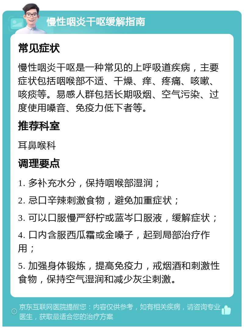 慢性咽炎干呕缓解指南 常见症状 慢性咽炎干呕是一种常见的上呼吸道疾病，主要症状包括咽喉部不适、干燥、痒、疼痛、咳嗽、咳痰等。易感人群包括长期吸烟、空气污染、过度使用嗓音、免疫力低下者等。 推荐科室 耳鼻喉科 调理要点 1. 多补充水分，保持咽喉部湿润； 2. 忌口辛辣刺激食物，避免加重症状； 3. 可以口服慢严舒柠或蓝岑口服液，缓解症状； 4. 口内含服西瓜霜或金嗓子，起到局部治疗作用； 5. 加强身体锻炼，提高免疫力，戒烟酒和刺激性食物，保持空气湿润和减少灰尘刺激。