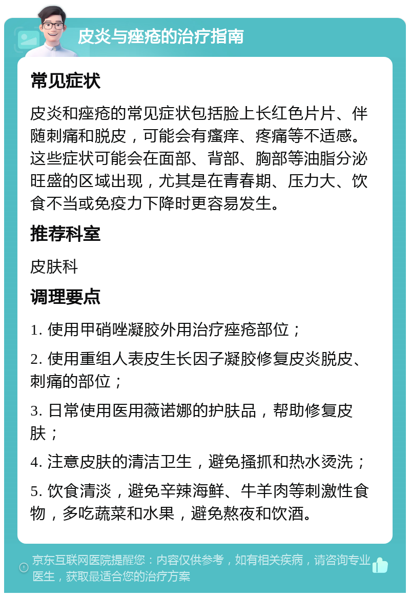 皮炎与痤疮的治疗指南 常见症状 皮炎和痤疮的常见症状包括脸上长红色片片、伴随刺痛和脱皮，可能会有瘙痒、疼痛等不适感。这些症状可能会在面部、背部、胸部等油脂分泌旺盛的区域出现，尤其是在青春期、压力大、饮食不当或免疫力下降时更容易发生。 推荐科室 皮肤科 调理要点 1. 使用甲硝唑凝胶外用治疗痤疮部位； 2. 使用重组人表皮生长因子凝胶修复皮炎脱皮、刺痛的部位； 3. 日常使用医用薇诺娜的护肤品，帮助修复皮肤； 4. 注意皮肤的清洁卫生，避免搔抓和热水烫洗； 5. 饮食清淡，避免辛辣海鲜、牛羊肉等刺激性食物，多吃蔬菜和水果，避免熬夜和饮酒。