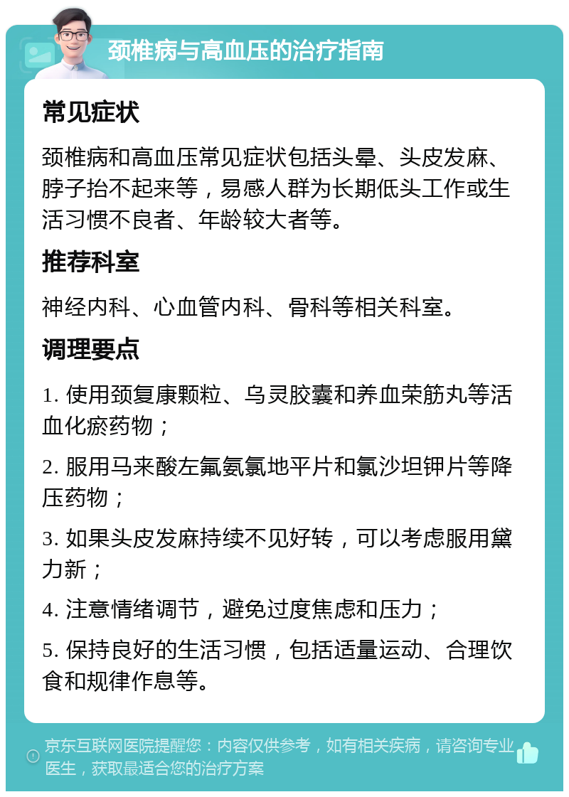 颈椎病与高血压的治疗指南 常见症状 颈椎病和高血压常见症状包括头晕、头皮发麻、脖子抬不起来等，易感人群为长期低头工作或生活习惯不良者、年龄较大者等。 推荐科室 神经内科、心血管内科、骨科等相关科室。 调理要点 1. 使用颈复康颗粒、乌灵胶囊和养血荣筋丸等活血化瘀药物； 2. 服用马来酸左氟氨氯地平片和氯沙坦钾片等降压药物； 3. 如果头皮发麻持续不见好转，可以考虑服用黛力新； 4. 注意情绪调节，避免过度焦虑和压力； 5. 保持良好的生活习惯，包括适量运动、合理饮食和规律作息等。