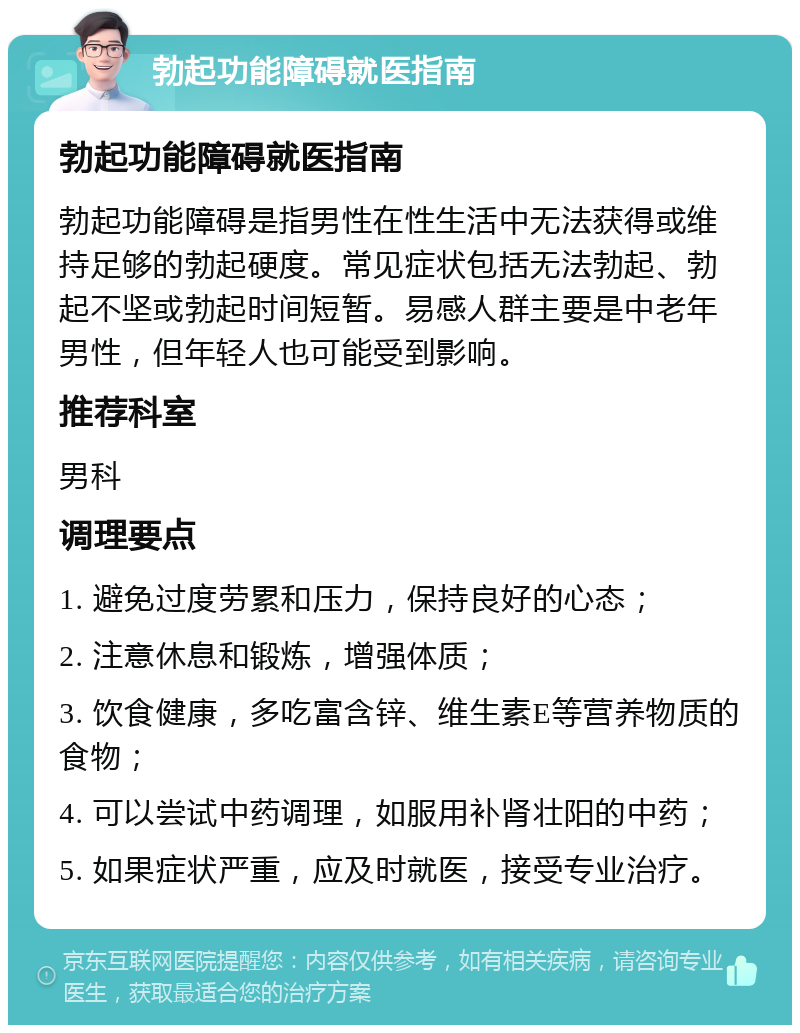 勃起功能障碍就医指南 勃起功能障碍就医指南 勃起功能障碍是指男性在性生活中无法获得或维持足够的勃起硬度。常见症状包括无法勃起、勃起不坚或勃起时间短暂。易感人群主要是中老年男性，但年轻人也可能受到影响。 推荐科室 男科 调理要点 1. 避免过度劳累和压力，保持良好的心态； 2. 注意休息和锻炼，增强体质； 3. 饮食健康，多吃富含锌、维生素E等营养物质的食物； 4. 可以尝试中药调理，如服用补肾壮阳的中药； 5. 如果症状严重，应及时就医，接受专业治疗。