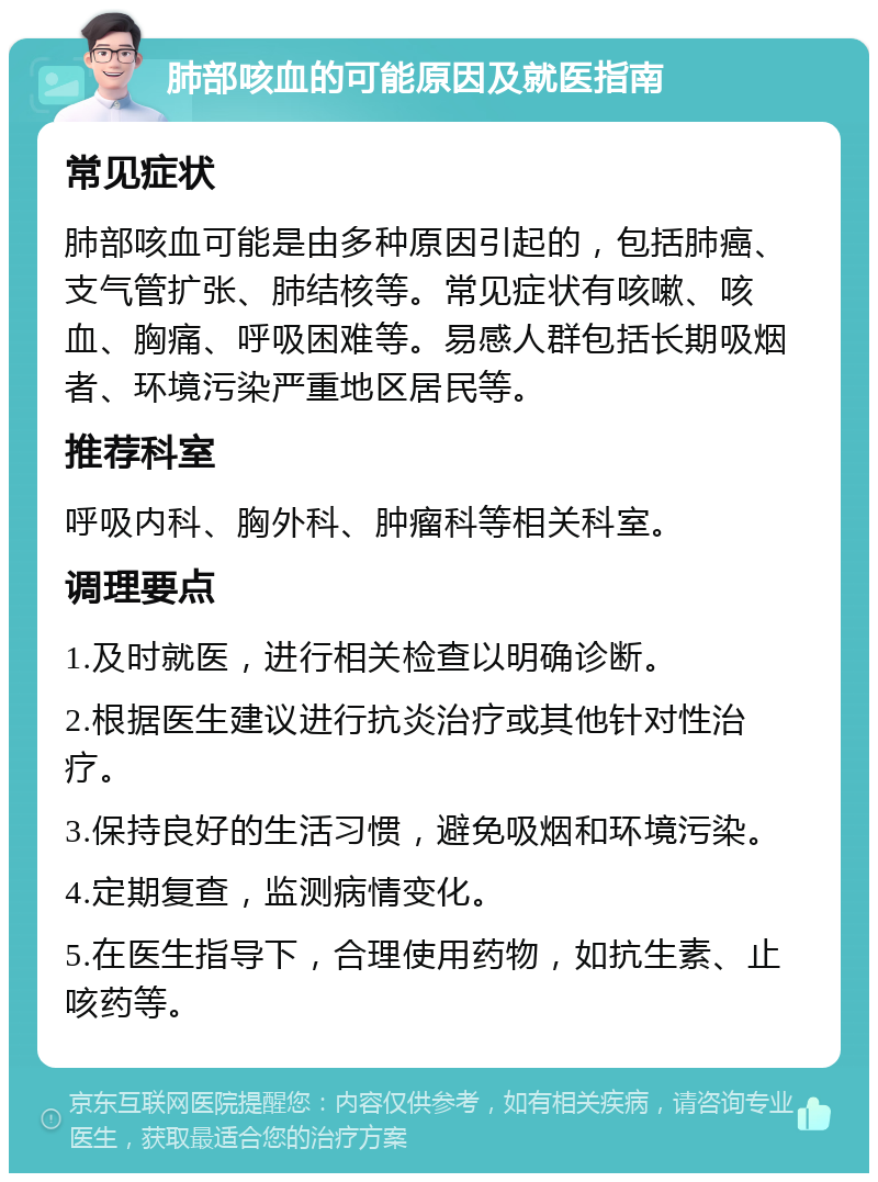 肺部咳血的可能原因及就医指南 常见症状 肺部咳血可能是由多种原因引起的，包括肺癌、支气管扩张、肺结核等。常见症状有咳嗽、咳血、胸痛、呼吸困难等。易感人群包括长期吸烟者、环境污染严重地区居民等。 推荐科室 呼吸内科、胸外科、肿瘤科等相关科室。 调理要点 1.及时就医，进行相关检查以明确诊断。 2.根据医生建议进行抗炎治疗或其他针对性治疗。 3.保持良好的生活习惯，避免吸烟和环境污染。 4.定期复查，监测病情变化。 5.在医生指导下，合理使用药物，如抗生素、止咳药等。