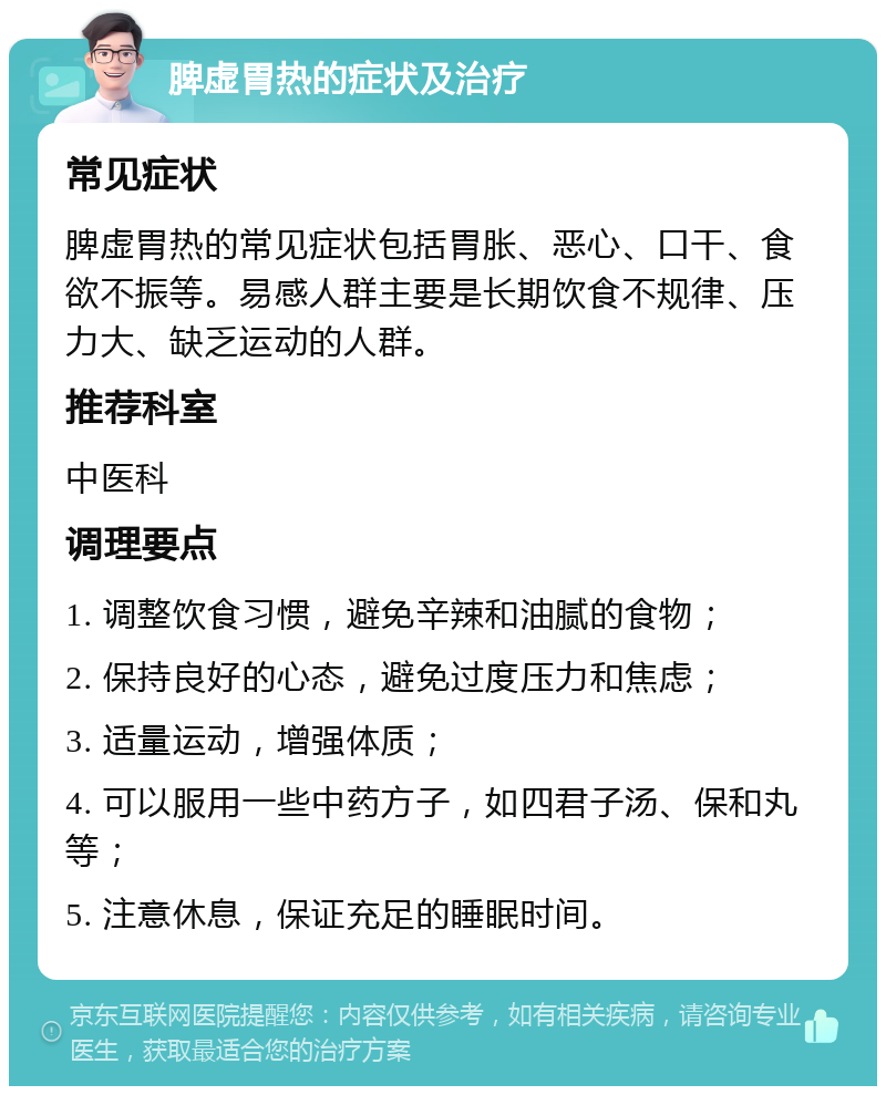 脾虚胃热的症状及治疗 常见症状 脾虚胃热的常见症状包括胃胀、恶心、口干、食欲不振等。易感人群主要是长期饮食不规律、压力大、缺乏运动的人群。 推荐科室 中医科 调理要点 1. 调整饮食习惯，避免辛辣和油腻的食物； 2. 保持良好的心态，避免过度压力和焦虑； 3. 适量运动，增强体质； 4. 可以服用一些中药方子，如四君子汤、保和丸等； 5. 注意休息，保证充足的睡眠时间。