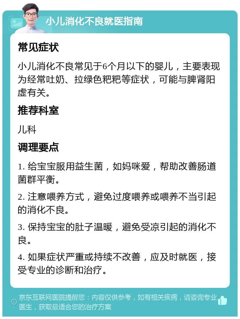 小儿消化不良就医指南 常见症状 小儿消化不良常见于6个月以下的婴儿，主要表现为经常吐奶、拉绿色粑粑等症状，可能与脾肾阳虚有关。 推荐科室 儿科 调理要点 1. 给宝宝服用益生菌，如妈咪爱，帮助改善肠道菌群平衡。 2. 注意喂养方式，避免过度喂养或喂养不当引起的消化不良。 3. 保持宝宝的肚子温暖，避免受凉引起的消化不良。 4. 如果症状严重或持续不改善，应及时就医，接受专业的诊断和治疗。