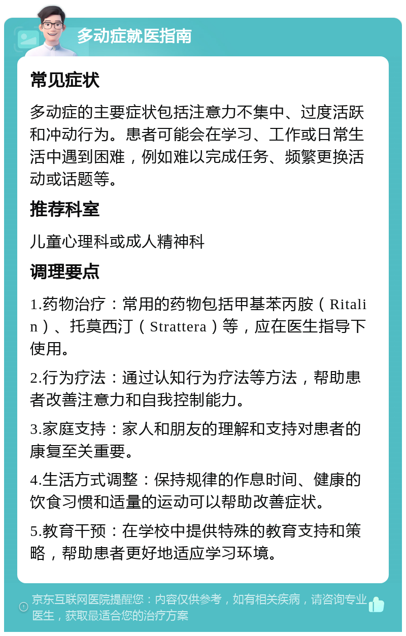 多动症就医指南 常见症状 多动症的主要症状包括注意力不集中、过度活跃和冲动行为。患者可能会在学习、工作或日常生活中遇到困难，例如难以完成任务、频繁更换活动或话题等。 推荐科室 儿童心理科或成人精神科 调理要点 1.药物治疗：常用的药物包括甲基苯丙胺（Ritalin）、托莫西汀（Strattera）等，应在医生指导下使用。 2.行为疗法：通过认知行为疗法等方法，帮助患者改善注意力和自我控制能力。 3.家庭支持：家人和朋友的理解和支持对患者的康复至关重要。 4.生活方式调整：保持规律的作息时间、健康的饮食习惯和适量的运动可以帮助改善症状。 5.教育干预：在学校中提供特殊的教育支持和策略，帮助患者更好地适应学习环境。