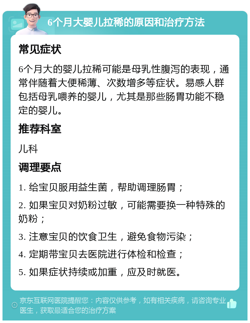 6个月大婴儿拉稀的原因和治疗方法 常见症状 6个月大的婴儿拉稀可能是母乳性腹泻的表现，通常伴随着大便稀薄、次数增多等症状。易感人群包括母乳喂养的婴儿，尤其是那些肠胃功能不稳定的婴儿。 推荐科室 儿科 调理要点 1. 给宝贝服用益生菌，帮助调理肠胃； 2. 如果宝贝对奶粉过敏，可能需要换一种特殊的奶粉； 3. 注意宝贝的饮食卫生，避免食物污染； 4. 定期带宝贝去医院进行体检和检查； 5. 如果症状持续或加重，应及时就医。