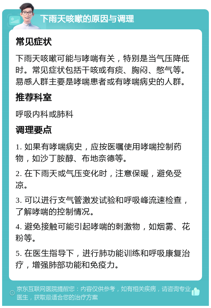 下雨天咳嗽的原因与调理 常见症状 下雨天咳嗽可能与哮喘有关，特别是当气压降低时。常见症状包括干咳或有痰、胸闷、憋气等。易感人群主要是哮喘患者或有哮喘病史的人群。 推荐科室 呼吸内科或肺科 调理要点 1. 如果有哮喘病史，应按医嘱使用哮喘控制药物，如沙丁胺醇、布地奈德等。 2. 在下雨天或气压变化时，注意保暖，避免受凉。 3. 可以进行支气管激发试验和呼吸峰流速检查，了解哮喘的控制情况。 4. 避免接触可能引起哮喘的刺激物，如烟雾、花粉等。 5. 在医生指导下，进行肺功能训练和呼吸康复治疗，增强肺部功能和免疫力。