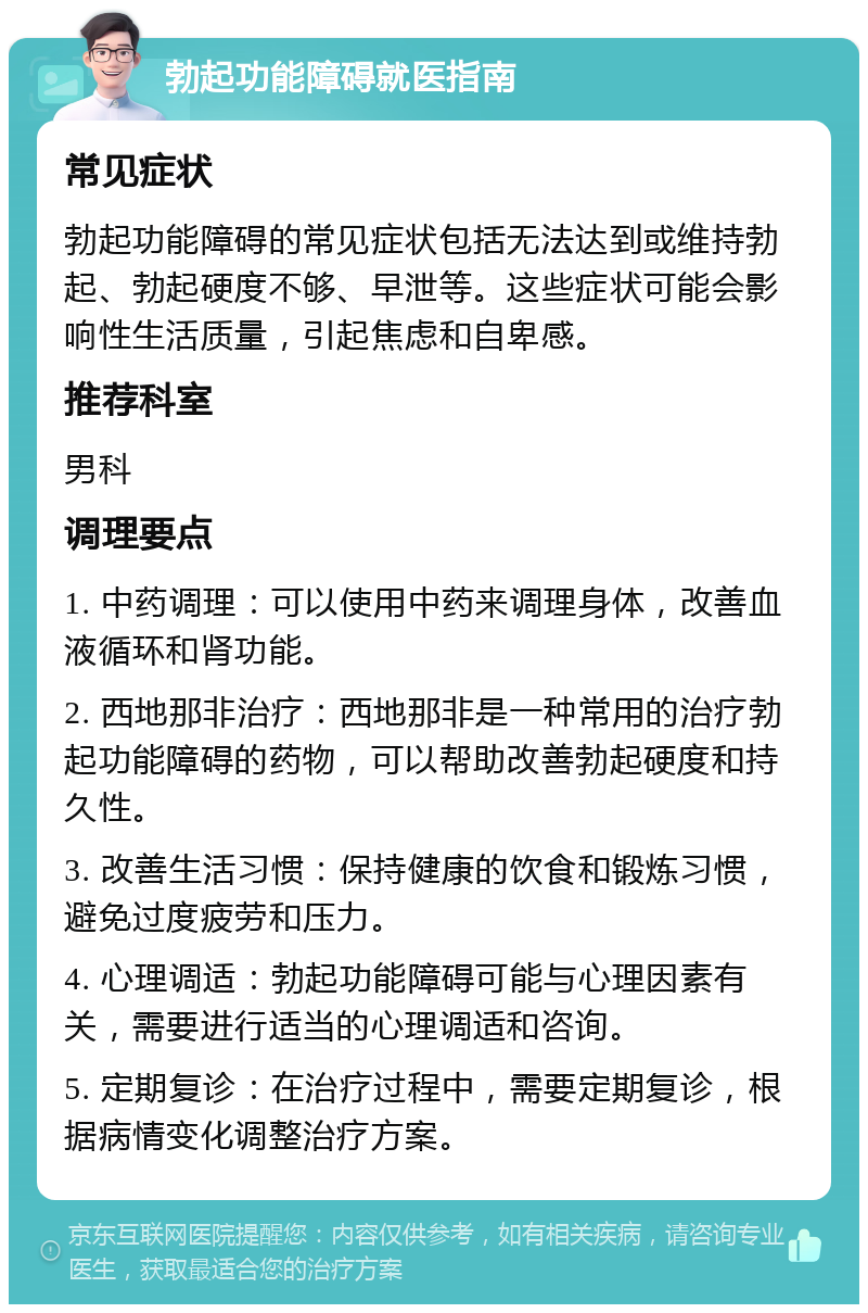 勃起功能障碍就医指南 常见症状 勃起功能障碍的常见症状包括无法达到或维持勃起、勃起硬度不够、早泄等。这些症状可能会影响性生活质量，引起焦虑和自卑感。 推荐科室 男科 调理要点 1. 中药调理：可以使用中药来调理身体，改善血液循环和肾功能。 2. 西地那非治疗：西地那非是一种常用的治疗勃起功能障碍的药物，可以帮助改善勃起硬度和持久性。 3. 改善生活习惯：保持健康的饮食和锻炼习惯，避免过度疲劳和压力。 4. 心理调适：勃起功能障碍可能与心理因素有关，需要进行适当的心理调适和咨询。 5. 定期复诊：在治疗过程中，需要定期复诊，根据病情变化调整治疗方案。