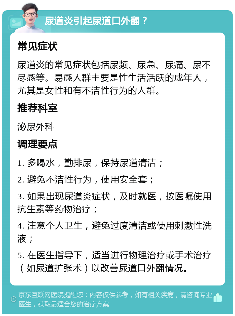 尿道炎引起尿道口外翻？ 常见症状 尿道炎的常见症状包括尿频、尿急、尿痛、尿不尽感等。易感人群主要是性生活活跃的成年人，尤其是女性和有不洁性行为的人群。 推荐科室 泌尿外科 调理要点 1. 多喝水，勤排尿，保持尿道清洁； 2. 避免不洁性行为，使用安全套； 3. 如果出现尿道炎症状，及时就医，按医嘱使用抗生素等药物治疗； 4. 注意个人卫生，避免过度清洁或使用刺激性洗液； 5. 在医生指导下，适当进行物理治疗或手术治疗（如尿道扩张术）以改善尿道口外翻情况。