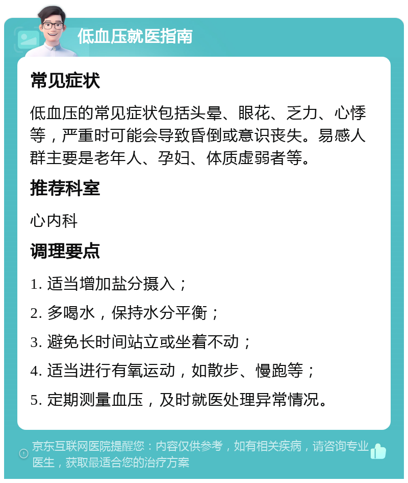 低血压就医指南 常见症状 低血压的常见症状包括头晕、眼花、乏力、心悸等，严重时可能会导致昏倒或意识丧失。易感人群主要是老年人、孕妇、体质虚弱者等。 推荐科室 心内科 调理要点 1. 适当增加盐分摄入； 2. 多喝水，保持水分平衡； 3. 避免长时间站立或坐着不动； 4. 适当进行有氧运动，如散步、慢跑等； 5. 定期测量血压，及时就医处理异常情况。