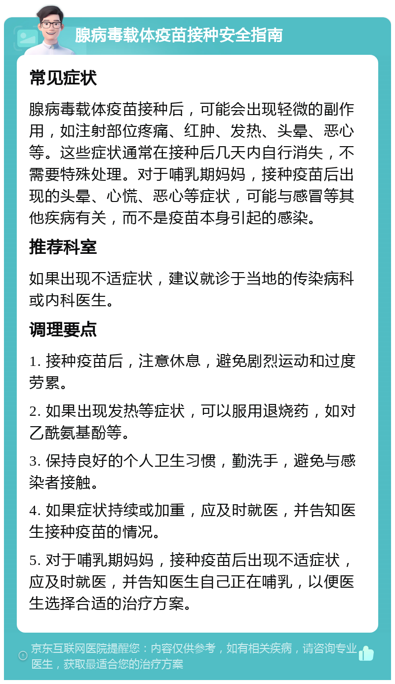 腺病毒载体疫苗接种安全指南 常见症状 腺病毒载体疫苗接种后，可能会出现轻微的副作用，如注射部位疼痛、红肿、发热、头晕、恶心等。这些症状通常在接种后几天内自行消失，不需要特殊处理。对于哺乳期妈妈，接种疫苗后出现的头晕、心慌、恶心等症状，可能与感冒等其他疾病有关，而不是疫苗本身引起的感染。 推荐科室 如果出现不适症状，建议就诊于当地的传染病科或内科医生。 调理要点 1. 接种疫苗后，注意休息，避免剧烈运动和过度劳累。 2. 如果出现发热等症状，可以服用退烧药，如对乙酰氨基酚等。 3. 保持良好的个人卫生习惯，勤洗手，避免与感染者接触。 4. 如果症状持续或加重，应及时就医，并告知医生接种疫苗的情况。 5. 对于哺乳期妈妈，接种疫苗后出现不适症状，应及时就医，并告知医生自己正在哺乳，以便医生选择合适的治疗方案。