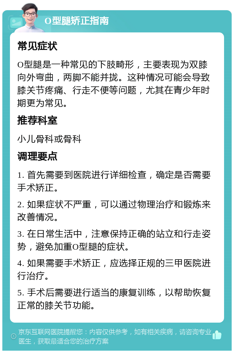 O型腿矫正指南 常见症状 O型腿是一种常见的下肢畸形，主要表现为双膝向外弯曲，两脚不能并拢。这种情况可能会导致膝关节疼痛、行走不便等问题，尤其在青少年时期更为常见。 推荐科室 小儿骨科或骨科 调理要点 1. 首先需要到医院进行详细检查，确定是否需要手术矫正。 2. 如果症状不严重，可以通过物理治疗和锻炼来改善情况。 3. 在日常生活中，注意保持正确的站立和行走姿势，避免加重O型腿的症状。 4. 如果需要手术矫正，应选择正规的三甲医院进行治疗。 5. 手术后需要进行适当的康复训练，以帮助恢复正常的膝关节功能。