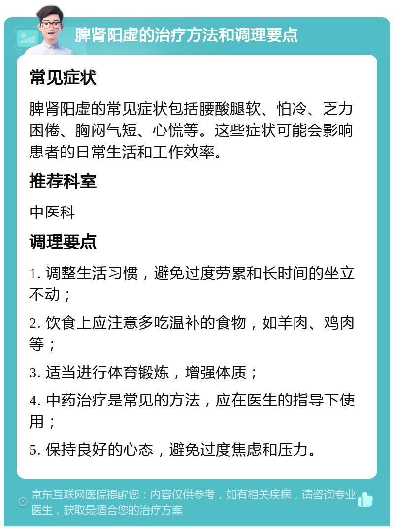 脾肾阳虚的治疗方法和调理要点 常见症状 脾肾阳虚的常见症状包括腰酸腿软、怕冷、乏力困倦、胸闷气短、心慌等。这些症状可能会影响患者的日常生活和工作效率。 推荐科室 中医科 调理要点 1. 调整生活习惯，避免过度劳累和长时间的坐立不动； 2. 饮食上应注意多吃温补的食物，如羊肉、鸡肉等； 3. 适当进行体育锻炼，增强体质； 4. 中药治疗是常见的方法，应在医生的指导下使用； 5. 保持良好的心态，避免过度焦虑和压力。