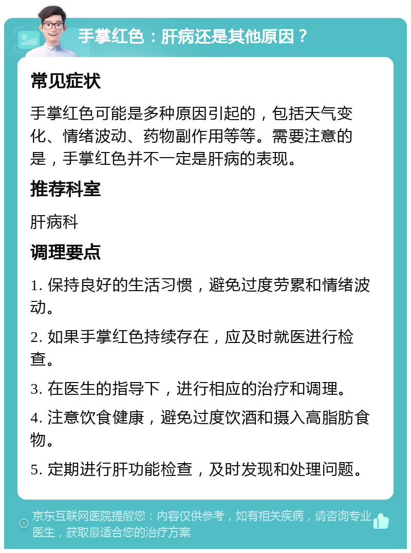 手掌红色：肝病还是其他原因？ 常见症状 手掌红色可能是多种原因引起的，包括天气变化、情绪波动、药物副作用等等。需要注意的是，手掌红色并不一定是肝病的表现。 推荐科室 肝病科 调理要点 1. 保持良好的生活习惯，避免过度劳累和情绪波动。 2. 如果手掌红色持续存在，应及时就医进行检查。 3. 在医生的指导下，进行相应的治疗和调理。 4. 注意饮食健康，避免过度饮酒和摄入高脂肪食物。 5. 定期进行肝功能检查，及时发现和处理问题。