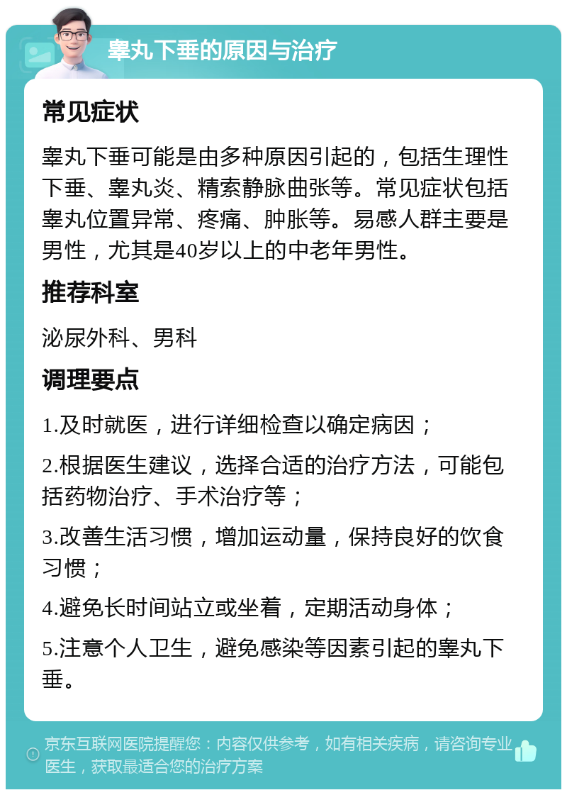 睾丸下垂的原因与治疗 常见症状 睾丸下垂可能是由多种原因引起的，包括生理性下垂、睾丸炎、精索静脉曲张等。常见症状包括睾丸位置异常、疼痛、肿胀等。易感人群主要是男性，尤其是40岁以上的中老年男性。 推荐科室 泌尿外科、男科 调理要点 1.及时就医，进行详细检查以确定病因； 2.根据医生建议，选择合适的治疗方法，可能包括药物治疗、手术治疗等； 3.改善生活习惯，增加运动量，保持良好的饮食习惯； 4.避免长时间站立或坐着，定期活动身体； 5.注意个人卫生，避免感染等因素引起的睾丸下垂。