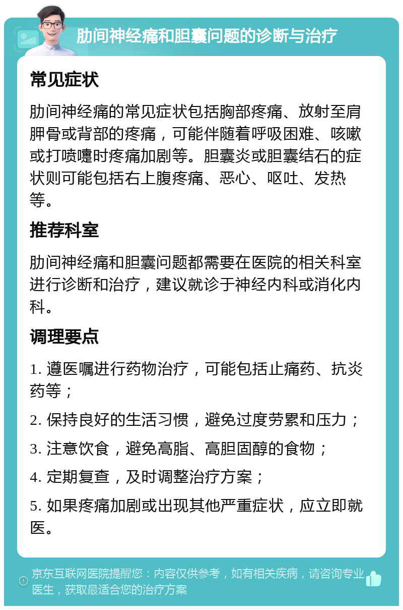 肋间神经痛和胆囊问题的诊断与治疗 常见症状 肋间神经痛的常见症状包括胸部疼痛、放射至肩胛骨或背部的疼痛，可能伴随着呼吸困难、咳嗽或打喷嚏时疼痛加剧等。胆囊炎或胆囊结石的症状则可能包括右上腹疼痛、恶心、呕吐、发热等。 推荐科室 肋间神经痛和胆囊问题都需要在医院的相关科室进行诊断和治疗，建议就诊于神经内科或消化内科。 调理要点 1. 遵医嘱进行药物治疗，可能包括止痛药、抗炎药等； 2. 保持良好的生活习惯，避免过度劳累和压力； 3. 注意饮食，避免高脂、高胆固醇的食物； 4. 定期复查，及时调整治疗方案； 5. 如果疼痛加剧或出现其他严重症状，应立即就医。