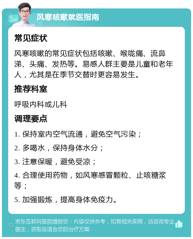 风寒咳嗽就医指南 常见症状 风寒咳嗽的常见症状包括咳嗽、喉咙痛、流鼻涕、头痛、发热等。易感人群主要是儿童和老年人，尤其是在季节交替时更容易发生。 推荐科室 呼吸内科或儿科 调理要点 1. 保持室内空气流通，避免空气污染； 2. 多喝水，保持身体水分； 3. 注意保暖，避免受凉； 4. 合理使用药物，如风寒感冒颗粒、止咳糖浆等； 5. 加强锻炼，提高身体免疫力。