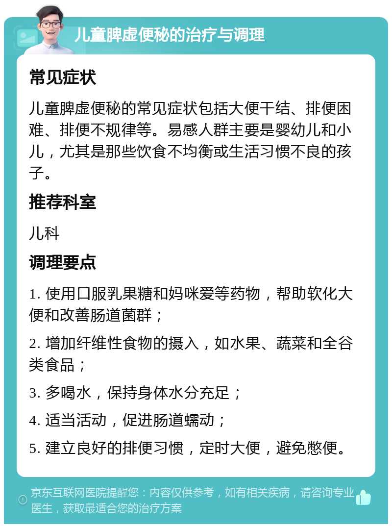 儿童脾虚便秘的治疗与调理 常见症状 儿童脾虚便秘的常见症状包括大便干结、排便困难、排便不规律等。易感人群主要是婴幼儿和小儿，尤其是那些饮食不均衡或生活习惯不良的孩子。 推荐科室 儿科 调理要点 1. 使用口服乳果糖和妈咪爱等药物，帮助软化大便和改善肠道菌群； 2. 增加纤维性食物的摄入，如水果、蔬菜和全谷类食品； 3. 多喝水，保持身体水分充足； 4. 适当活动，促进肠道蠕动； 5. 建立良好的排便习惯，定时大便，避免憋便。