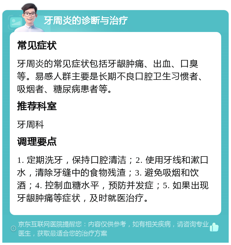 牙周炎的诊断与治疗 常见症状 牙周炎的常见症状包括牙龈肿痛、出血、口臭等。易感人群主要是长期不良口腔卫生习惯者、吸烟者、糖尿病患者等。 推荐科室 牙周科 调理要点 1. 定期洗牙，保持口腔清洁；2. 使用牙线和漱口水，清除牙缝中的食物残渣；3. 避免吸烟和饮酒；4. 控制血糖水平，预防并发症；5. 如果出现牙龈肿痛等症状，及时就医治疗。