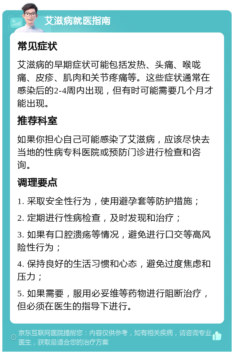 艾滋病就医指南 常见症状 艾滋病的早期症状可能包括发热、头痛、喉咙痛、皮疹、肌肉和关节疼痛等。这些症状通常在感染后的2-4周内出现，但有时可能需要几个月才能出现。 推荐科室 如果你担心自己可能感染了艾滋病，应该尽快去当地的性病专科医院或预防门诊进行检查和咨询。 调理要点 1. 采取安全性行为，使用避孕套等防护措施； 2. 定期进行性病检查，及时发现和治疗； 3. 如果有口腔溃疡等情况，避免进行口交等高风险性行为； 4. 保持良好的生活习惯和心态，避免过度焦虑和压力； 5. 如果需要，服用必妥维等药物进行阻断治疗，但必须在医生的指导下进行。