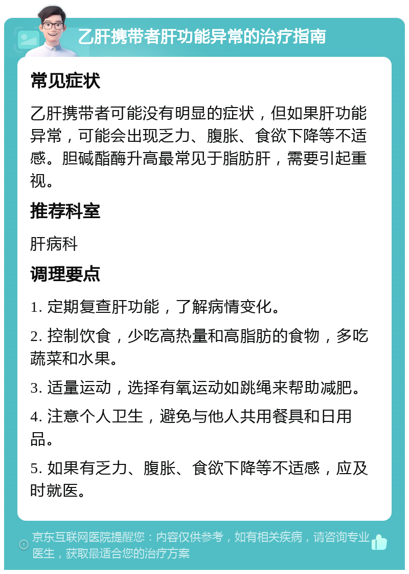 乙肝携带者肝功能异常的治疗指南 常见症状 乙肝携带者可能没有明显的症状，但如果肝功能异常，可能会出现乏力、腹胀、食欲下降等不适感。胆碱酯酶升高最常见于脂肪肝，需要引起重视。 推荐科室 肝病科 调理要点 1. 定期复查肝功能，了解病情变化。 2. 控制饮食，少吃高热量和高脂肪的食物，多吃蔬菜和水果。 3. 适量运动，选择有氧运动如跳绳来帮助减肥。 4. 注意个人卫生，避免与他人共用餐具和日用品。 5. 如果有乏力、腹胀、食欲下降等不适感，应及时就医。