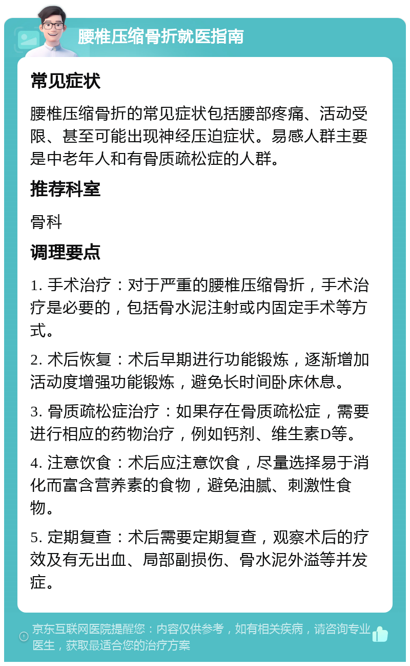 腰椎压缩骨折就医指南 常见症状 腰椎压缩骨折的常见症状包括腰部疼痛、活动受限、甚至可能出现神经压迫症状。易感人群主要是中老年人和有骨质疏松症的人群。 推荐科室 骨科 调理要点 1. 手术治疗：对于严重的腰椎压缩骨折，手术治疗是必要的，包括骨水泥注射或内固定手术等方式。 2. 术后恢复：术后早期进行功能锻炼，逐渐增加活动度增强功能锻炼，避免长时间卧床休息。 3. 骨质疏松症治疗：如果存在骨质疏松症，需要进行相应的药物治疗，例如钙剂、维生素D等。 4. 注意饮食：术后应注意饮食，尽量选择易于消化而富含营养素的食物，避免油腻、刺激性食物。 5. 定期复查：术后需要定期复查，观察术后的疗效及有无出血、局部副损伤、骨水泥外溢等并发症。