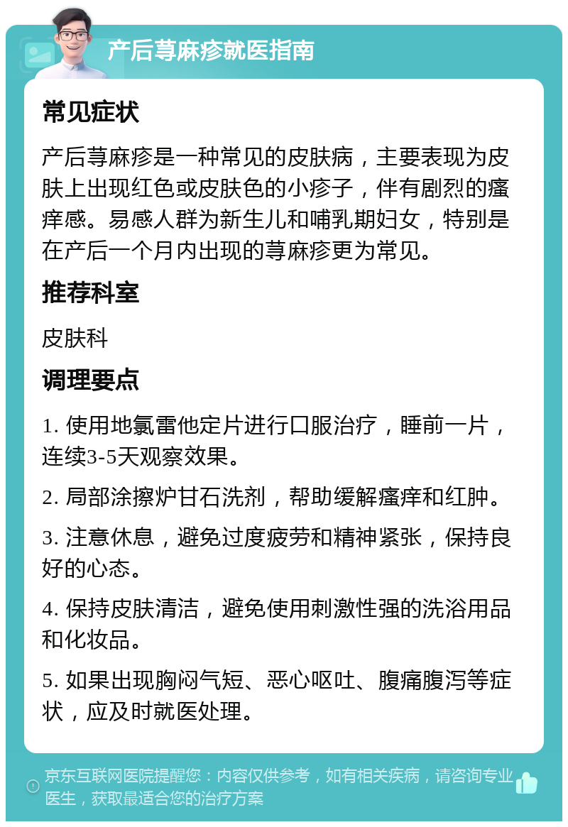 产后荨麻疹就医指南 常见症状 产后荨麻疹是一种常见的皮肤病，主要表现为皮肤上出现红色或皮肤色的小疹子，伴有剧烈的瘙痒感。易感人群为新生儿和哺乳期妇女，特别是在产后一个月内出现的荨麻疹更为常见。 推荐科室 皮肤科 调理要点 1. 使用地氯雷他定片进行口服治疗，睡前一片，连续3-5天观察效果。 2. 局部涂擦炉甘石洗剂，帮助缓解瘙痒和红肿。 3. 注意休息，避免过度疲劳和精神紧张，保持良好的心态。 4. 保持皮肤清洁，避免使用刺激性强的洗浴用品和化妆品。 5. 如果出现胸闷气短、恶心呕吐、腹痛腹泻等症状，应及时就医处理。