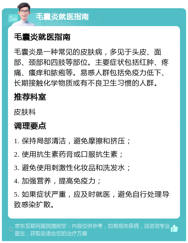 毛囊炎就医指南 毛囊炎就医指南 毛囊炎是一种常见的皮肤病，多见于头皮、面部、颈部和四肢等部位。主要症状包括红肿、疼痛、瘙痒和脓疱等。易感人群包括免疫力低下、长期接触化学物质或有不良卫生习惯的人群。 推荐科室 皮肤科 调理要点 1. 保持局部清洁，避免摩擦和挤压； 2. 使用抗生素药膏或口服抗生素； 3. 避免使用刺激性化妆品和洗发水； 4. 加强营养，提高免疫力； 5. 如果症状严重，应及时就医，避免自行处理导致感染扩散。