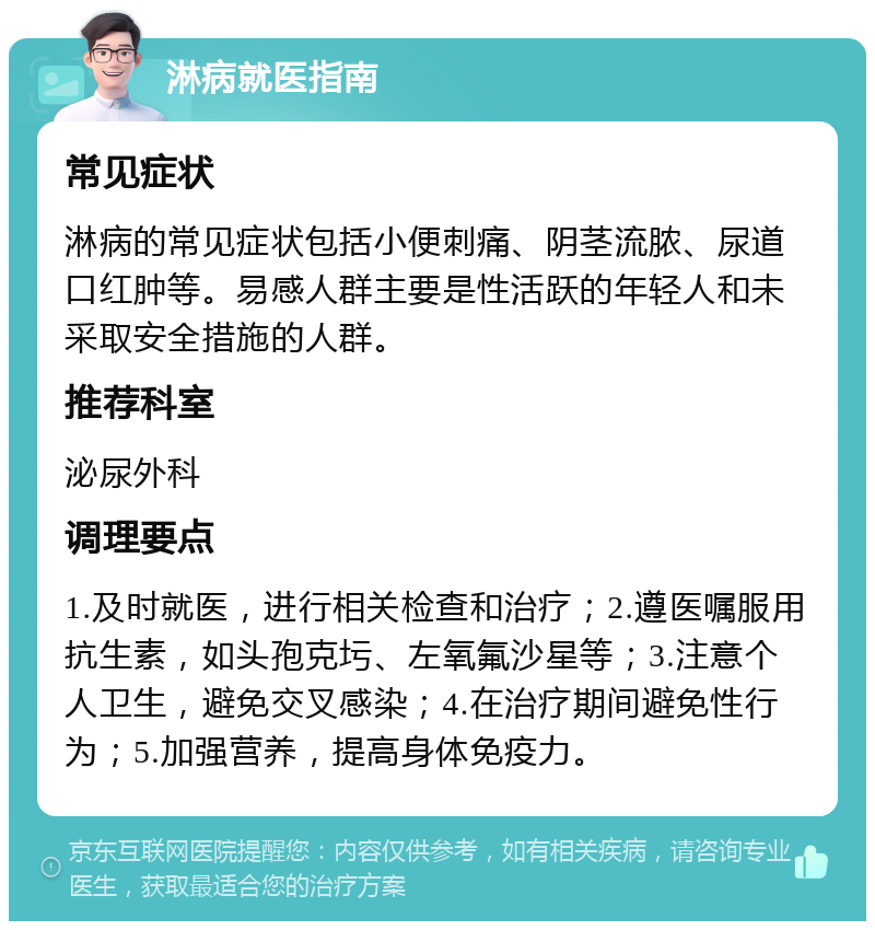 淋病就医指南 常见症状 淋病的常见症状包括小便刺痛、阴茎流脓、尿道口红肿等。易感人群主要是性活跃的年轻人和未采取安全措施的人群。 推荐科室 泌尿外科 调理要点 1.及时就医，进行相关检查和治疗；2.遵医嘱服用抗生素，如头孢克圬、左氧氟沙星等；3.注意个人卫生，避免交叉感染；4.在治疗期间避免性行为；5.加强营养，提高身体免疫力。