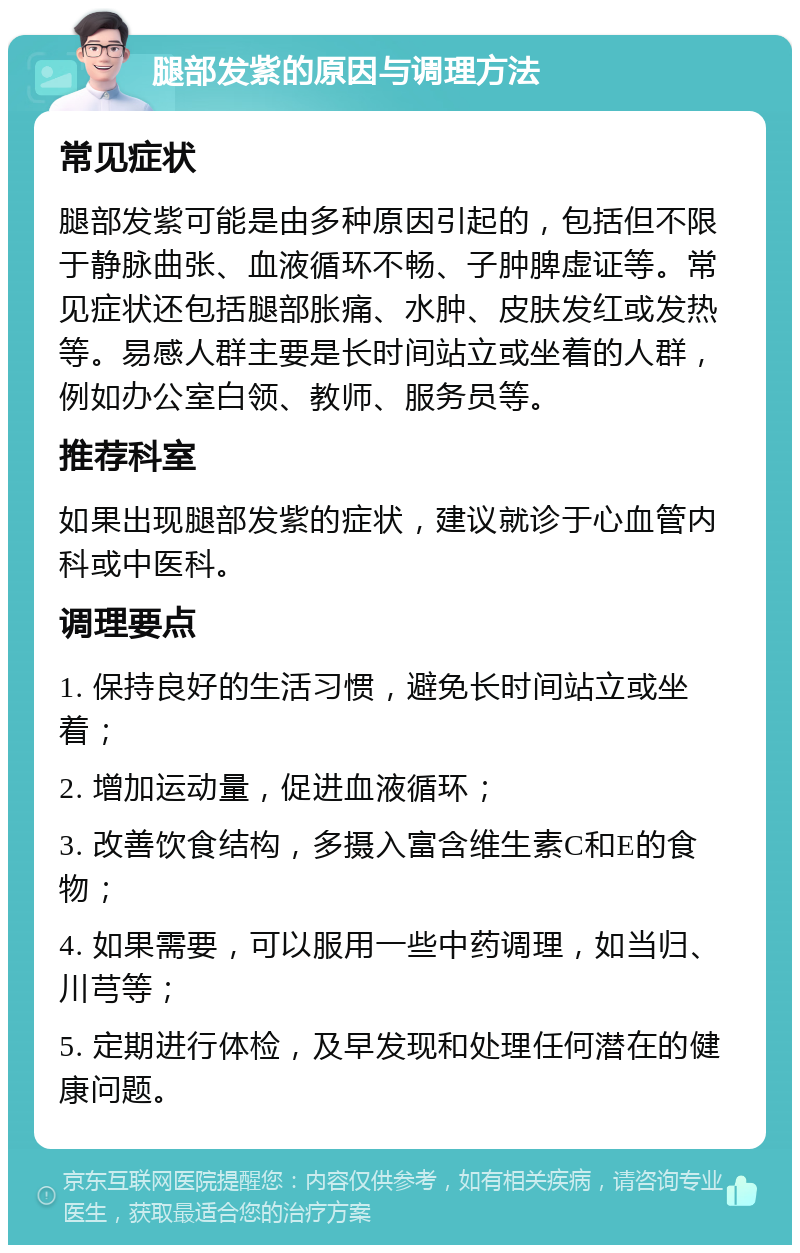 腿部发紫的原因与调理方法 常见症状 腿部发紫可能是由多种原因引起的，包括但不限于静脉曲张、血液循环不畅、子肿脾虚证等。常见症状还包括腿部胀痛、水肿、皮肤发红或发热等。易感人群主要是长时间站立或坐着的人群，例如办公室白领、教师、服务员等。 推荐科室 如果出现腿部发紫的症状，建议就诊于心血管内科或中医科。 调理要点 1. 保持良好的生活习惯，避免长时间站立或坐着； 2. 增加运动量，促进血液循环； 3. 改善饮食结构，多摄入富含维生素C和E的食物； 4. 如果需要，可以服用一些中药调理，如当归、川芎等； 5. 定期进行体检，及早发现和处理任何潜在的健康问题。