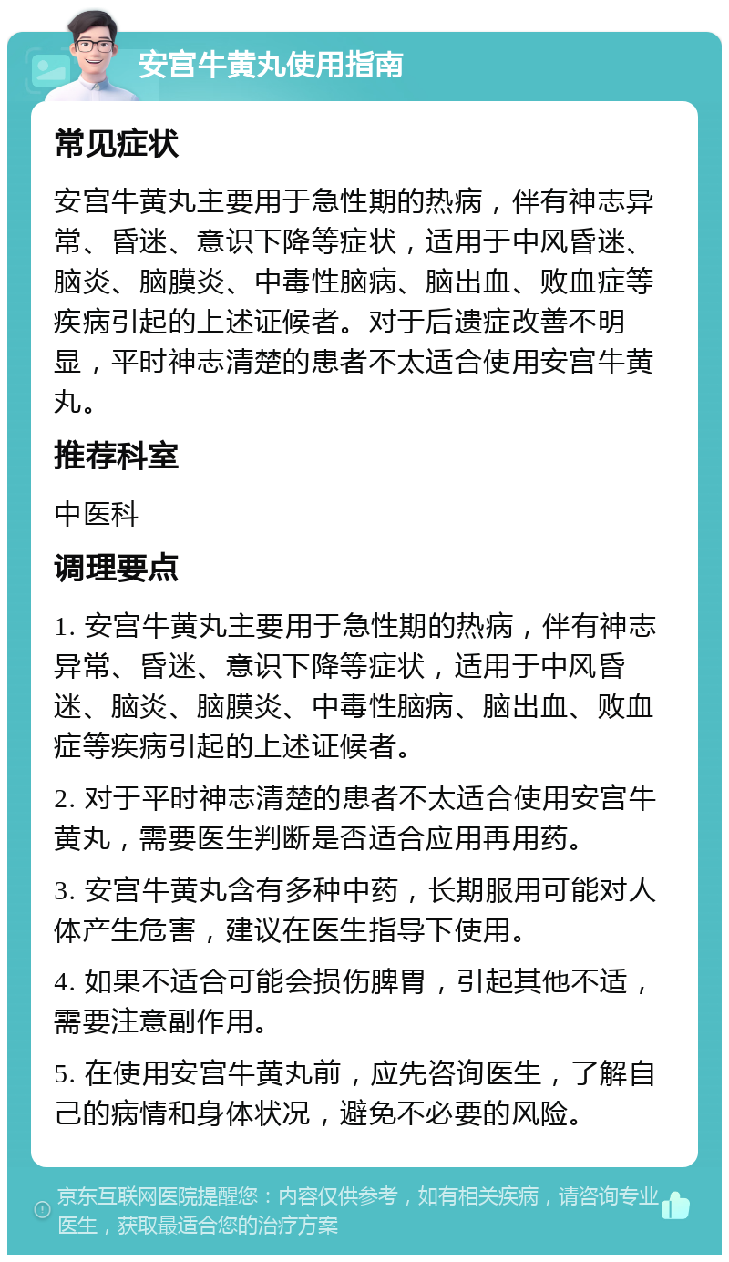 安宫牛黄丸使用指南 常见症状 安宫牛黄丸主要用于急性期的热病，伴有神志异常、昏迷、意识下降等症状，适用于中风昏迷、脑炎、脑膜炎、中毒性脑病、脑出血、败血症等疾病引起的上述证候者。对于后遗症改善不明显，平时神志清楚的患者不太适合使用安宫牛黄丸。 推荐科室 中医科 调理要点 1. 安宫牛黄丸主要用于急性期的热病，伴有神志异常、昏迷、意识下降等症状，适用于中风昏迷、脑炎、脑膜炎、中毒性脑病、脑出血、败血症等疾病引起的上述证候者。 2. 对于平时神志清楚的患者不太适合使用安宫牛黄丸，需要医生判断是否适合应用再用药。 3. 安宫牛黄丸含有多种中药，长期服用可能对人体产生危害，建议在医生指导下使用。 4. 如果不适合可能会损伤脾胃，引起其他不适，需要注意副作用。 5. 在使用安宫牛黄丸前，应先咨询医生，了解自己的病情和身体状况，避免不必要的风险。