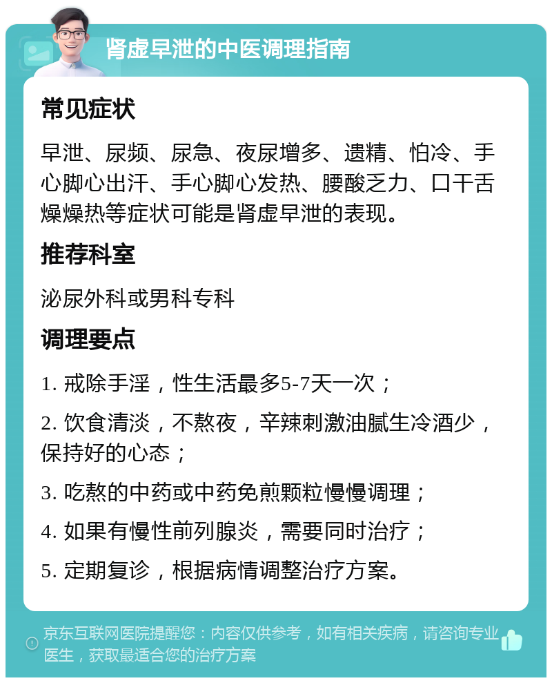 肾虚早泄的中医调理指南 常见症状 早泄、尿频、尿急、夜尿增多、遗精、怕冷、手心脚心出汗、手心脚心发热、腰酸乏力、口干舌燥燥热等症状可能是肾虚早泄的表现。 推荐科室 泌尿外科或男科专科 调理要点 1. 戒除手淫，性生活最多5-7天一次； 2. 饮食清淡，不熬夜，辛辣刺激油腻生冷酒少，保持好的心态； 3. 吃熬的中药或中药免煎颗粒慢慢调理； 4. 如果有慢性前列腺炎，需要同时治疗； 5. 定期复诊，根据病情调整治疗方案。